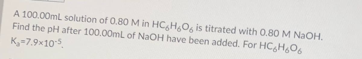 A 100.00mL solution of 0.80M in HC H&O, is titrated with 0.80 M NaOH.
Find the pH after 100.00mL of NaOH have been added. For HC&H6O6
K3=7.9x10-5
