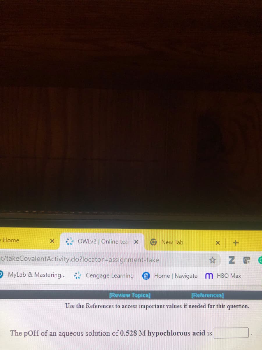 -Home
OWLV2 | Online tea
New Tab
t/takeCovalentActivity.do?locator=assignment-take
O MyLab & Mastering..
Cengage Learning
Home Navigate M HBO Max
[Review Topics]
[References]
Use the References to access important values if needed for this question.
The pOH of an aqueous solution of 0.528 M hypochlorous acid is
