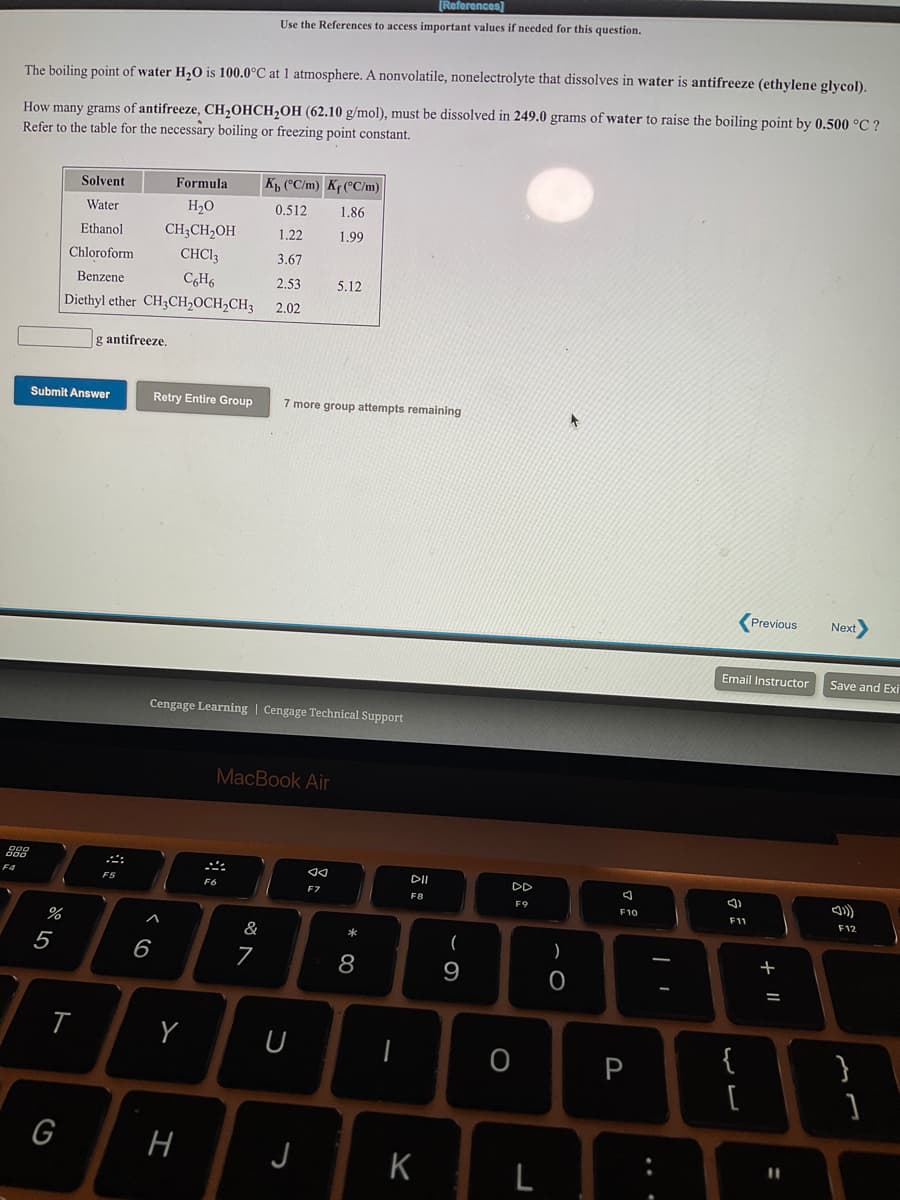 [References]
Use the References to access important values if needed for this question.
The boiling point of water H,0 is 100.0°C at 1 atmosphere. A nonvolatile, nonelectrolyte that dissolves in water is antifreeze (ethylene glycol).
How many grams of antifreeze, CH,OHCH,OH (62.10 g/mol), must be dissolved in 249.0 grams of water to raise the boiling point by 0.500 °C ?
Refer to the table for the necessary boiling or freezing point constant.
Solvent
Formula
K, (°C/m) Kf(°C/m)
Water
H20
0.512
1.86
CH3CH,OH
CHCI3
Ethanol
1,22
1.99
Chloroform
3.67
Benzene
2,53
5.12
Diethyl ether CH3CH,OCH,CH3
2,02
g antifreeze.
Submit Answer
Retry Entire Group
7 more group attempts remaining
Previous
Next
Email Instructor
Save and Exi
Cengage Learning | Cengage Technical Support
MacBook Air
888
F4
F5
DD
F6
F7
F8
F9
F10
F11
F12
&
*
(
5
6
7
8
+
9
P
{
}
G
H
J
%3D
K
