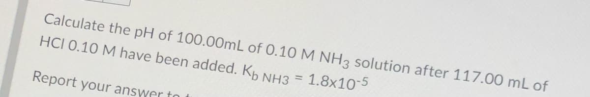 Calculate the pH of 100.00mL of 0.10 M NH3 solution after 117.00 mL of
HCI 0.10 M have been added. Kp NH3 = 1.8x10
Report your answer to
