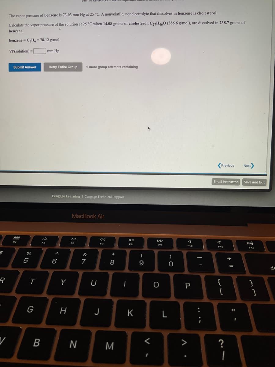 The vapor pressure of benzene is 73.03 mm Hg at 25 °C. A nonvolatile, nonelectrolyte that dissolves in benzene is cholesterol,
Calculate the vapor pressure of the solution at 25 °C when 14.08 grams of cholesterol, C,,H4,0 (386.6 g/mol), are dissolved in 238.7 grams of
benzene.
benzene = C,H, = 78.12 g/mol.
VP(solution) =
mm Hg
Submit Answer
Retry Entire Group
9 more group attempts remaining
(Previous
Next
Email Instructor
Save and Exit
Cengage Learning | Cengage Technical Support
MacBook Air
DI
DD
F5
F6
FB
F11
F12
&
*
+
5
6
8
9
de
R
Y
{
}
P
G
H
J
%3D
K
В
N
M
?
....
ト
