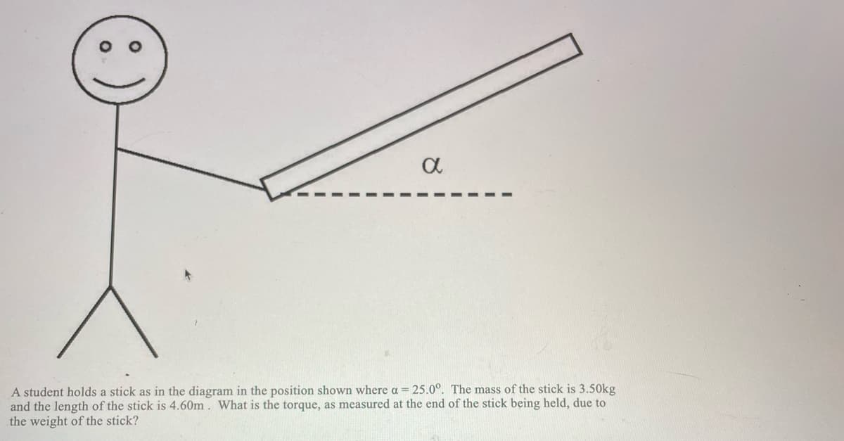 a
A student holds a stick as in the diagram in the position shown where a = 25.0°. The mass of the stick is 3.50kg
and the length of the stick is 4.60m. What is the torque, as measured at the end of the stick being held, due to
the weight of the stick?
