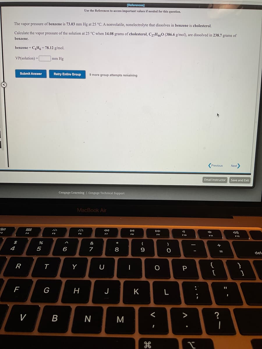 [References]
Use the References to access important values if needed for this question.
The vapor pressure of benzene is 73.03 mm Hg at 25 °C. A nonvolatile, nonelectrolyte that dissolves in benzene is cholesterol,
Calculate the vapor pressure of the solution at 25 °C when 14.08 grams of cholesterol, C,,H460 (386.6 g/mol), are dissolved in 238.7 grams of
benzene.
benzene = C,H6 = 78.12 g/mol.
VP(solution) =|
mm Hg
Submit Answer
Retry Entire Group
9 more group attempts remaining
(Previous
Next
Email Instructor
Save and Exit
Cengage Learning | Cengage Technical Support
MacBook Air
80
DI
DD
F4
F7
F8
F9
F10
F11
F12
$
&
(
4
5
6
9
del-
R
U
P
{
%3D
G
H
J
K
?
|
V
N
M
>
.. ..
V
* CO
B
ト
