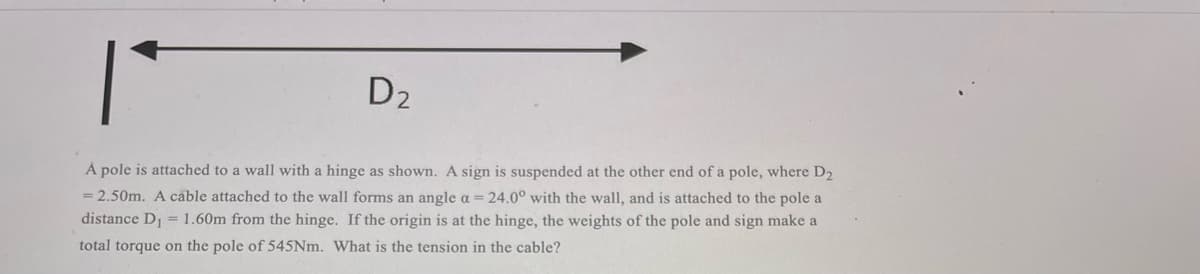 D2
A pole is attached to a wall with a hinge as shown. A sign is suspended at the other end of a pole, where D2
= 2.50m. A cable attached to the wall forms an angle a= 24.0° with the wall, and is attached to the pole a
distance D = 1.60m from the hinge. If the origin is at the hinge, the weights of the pole and sign make a
total torque on the pole of 545NM. What is the tension in the cable?
