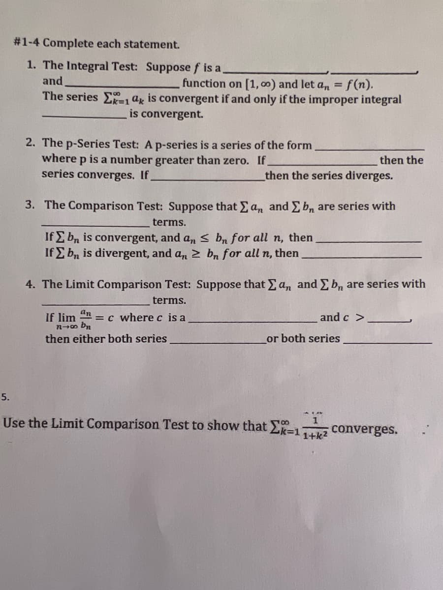 #1-4 Complete each statement.
1. The Integral Test: Suppose f is a,
and
function on [1, co) and let an =f(n).
The series E=1 ax is convergent if and only if the improper integral
is convergent.
2. The p-Series Test: A p-series is a series of the form
where p is a number greater than zero. If.
series converges. If
then the
then the series diverges.
3. The Comparison Test: Suppose that E an and Eb, are series with
terms.
If E bn is convergent, and a, s bn for all n, then
If E bn is divergent, and an 2 bn for all n, then
4. The Limit Comparison Test: Suppose that E a, and E b, are series with
terms.
an
If lim
nm bn
then either both series
=c where c is a
and c >
or both series
5.
Use the Limit Comparison Test to show that Ek=1
converges.
1+k2
