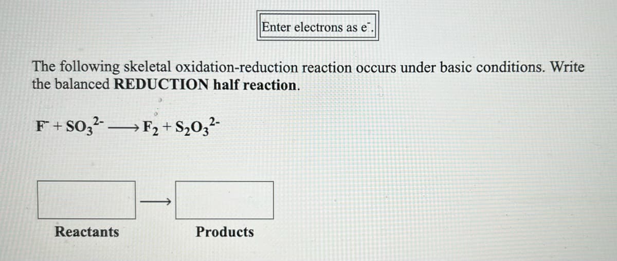 Enter electrons as e
The following skeletal oxidation-reduction reaction occurs under basic conditions. Write
the balanced REDUCTION half reaction.
F + S0,- →F2+ S20,²-
Reactants
Products
