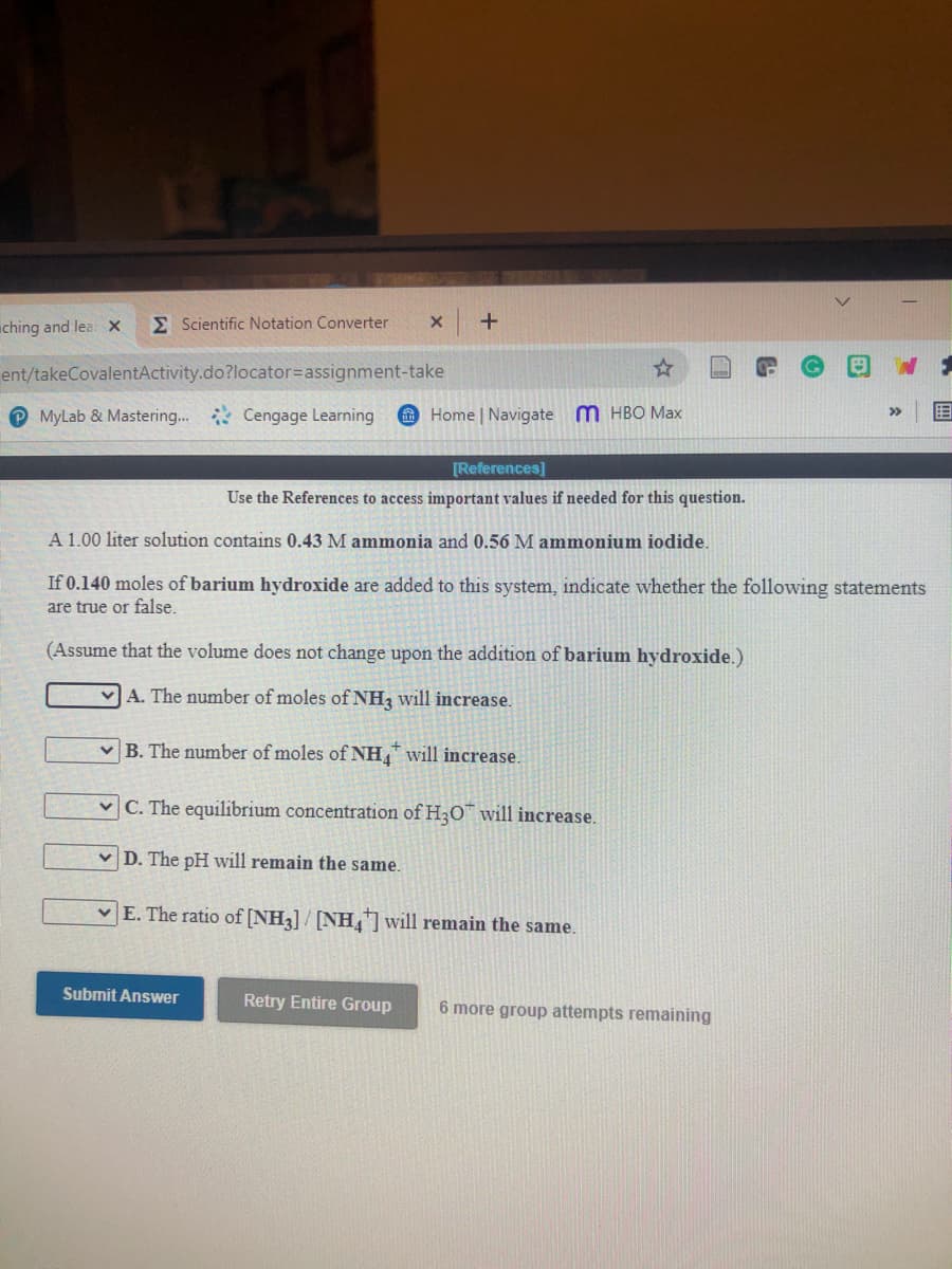 ching and lea x
E Scientific Notation Converter
ent/takeCovalentActivity.do?locator3Dassignment-take
O MyLab & Mastering... Cengage Learning
O Home | Navigate m HBO Max
目
>>
[References]
Use the References to access important values if needed for this question.
A 1.00 liter solution contains 0.43 M ammonia and 0.56 M ammonium iodide.
If 0.140 moles of barium hydroxide are added to this system, indicate whether the following statements
are true or false.
(Assume that the volume does not change upon the addition of barium hydroxide.)
VA. The number of moles of NH2 will increase.
v B. The number of moles of NH, will increase.
v C. The equilibrium concentration of H3O will increase.
v D. The pH will remain the same.
v E. The ratio of [NH3] / [NH] will remain the same.
Submit Answer
Retry Entire Group
6 more group attempts remaining
