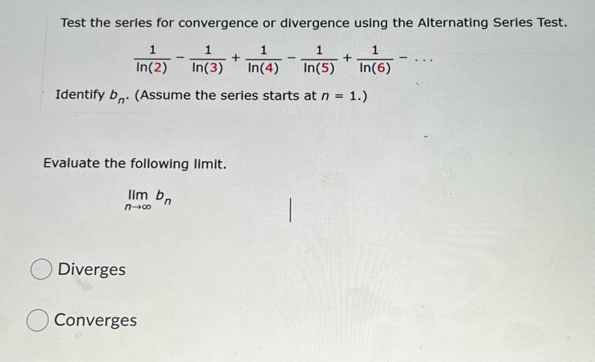 Test the series for convergence or divergence using the Alternating Series Test.
1
1
1
1
-
In(2)
In(3)
In(4)
In(5)
In(6)
Identify b,. (Assume the series starts at n = 1.)
%3D
Evaluate the following limit.
lim bn
Diverges
Converges
