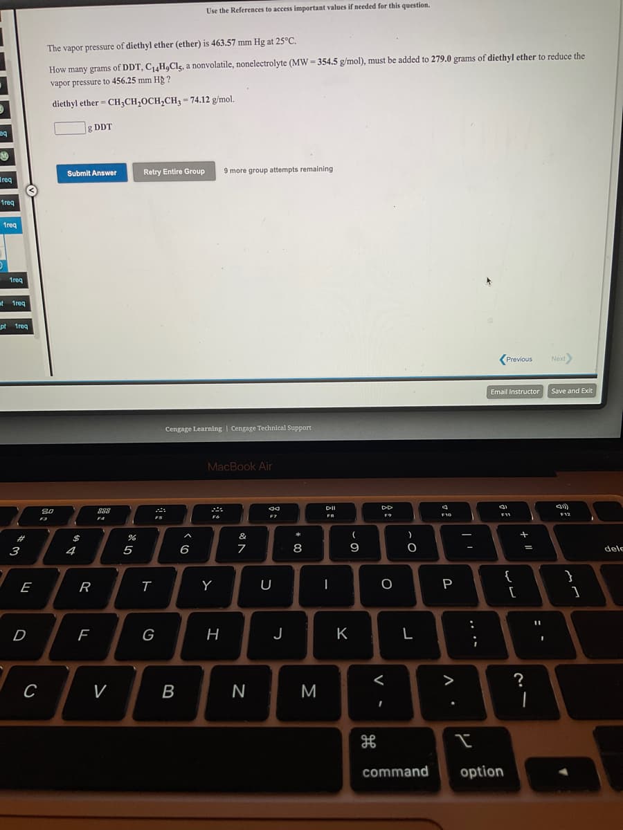 Use the References to access important values if needed for this question.
The vapor pressure of diethyl ether (ether) is 463.57 mm Hg at 25°C.
How many grams of DDT, C14H,Clg, a nonvolatile, nonelectrolyte (MW = 354.5 g/mol), must be added to 279.0 grams of diethyl ether to reduce the
vapor pressure to 456.25 mm Hg ?
diethyl ether = CH;CH,OCH,CH3 = 74.12 g/mol.
g DDT
Retry Entire Group
9 more group attempts remaining
Submit Answer
Ireq
1req
1req
1req
et 1req
pt treq
(Previous
Next
Email Instructor
Save and Exit
Cengage Learning | Cengage Technical Support
MacBook Air
DII
80
ES
EZ
F12
F9
F3
23
$
&
5
6
8
9
3
4
dele
{
E
R
Y
U
P
D
G
H
J
K
L
>
?
V
B
M
command
option
.. ..
V •
