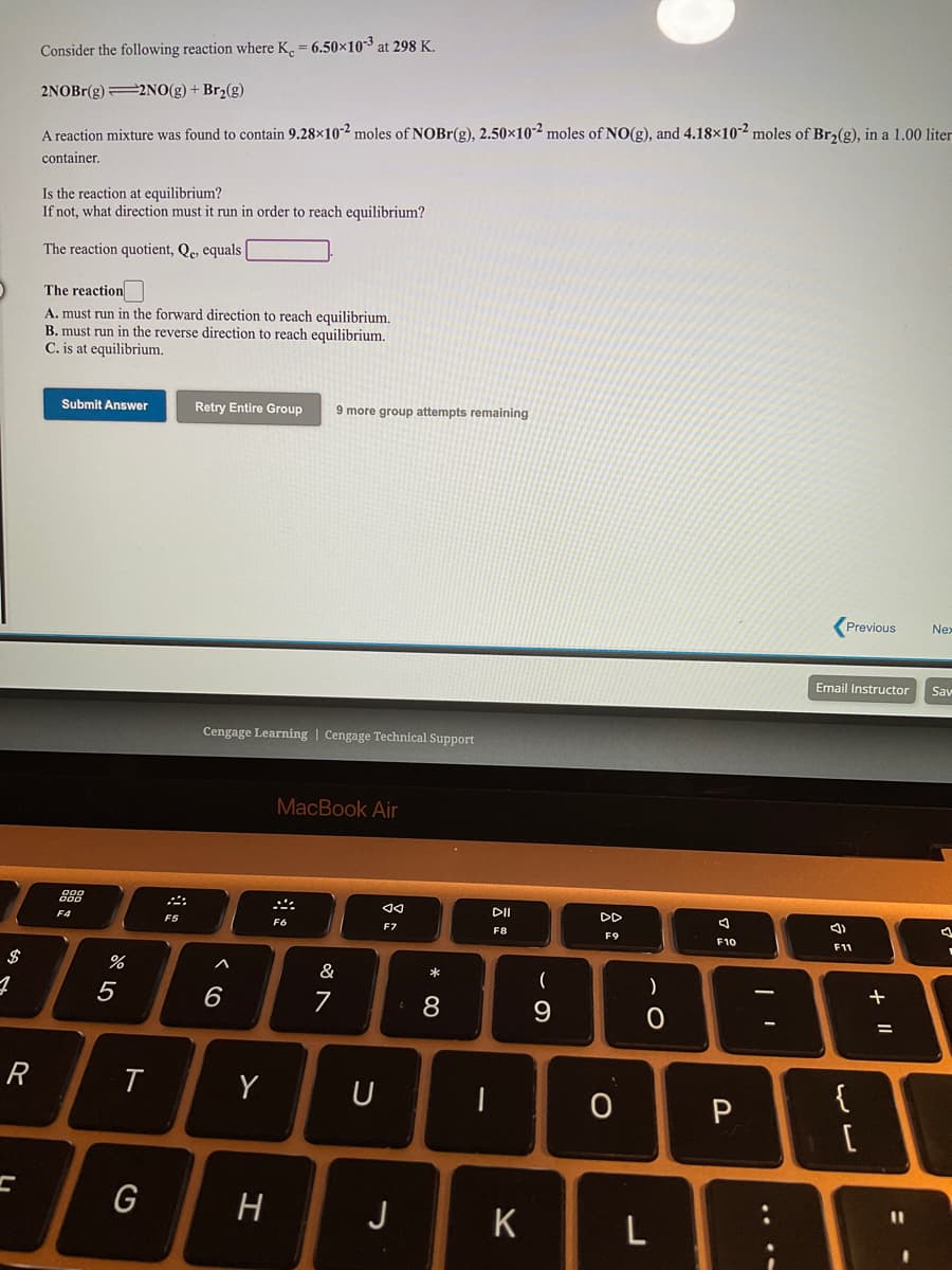 Consider the following reaction where K. = 6.50×10-3 at 298 K.
2NOBR(g) 2NO(g) + Br2(g)
A reaction mixture was found to contain 9.28×10-² moles of NOBR(g), 2.50×10² moles of N0(g), and 4.18×10² moles of Br2(g), in a 1.00 liter
container.
Is the reaction at equilibrium?
If not, what direction must it run in order to reach equilibrium?
The reaction quotient, Qe, equals |
The reaction
A. must run in the forward direction to reach equilibrium.
B. must run in the reverse direction to reach equilibrium.
C. is at equilibrium.
Submit Answer
Retry Entire Group
9 more group attempts remaining
Previous
Nex
Email Instructor
Sav
Cengage Learning | Cengage Technical Support
MacBook Air
DI
DD
F4
F5
F8
F9
F10
F11
$
&
*
8
R
Y
{
G
H
J
K
....
