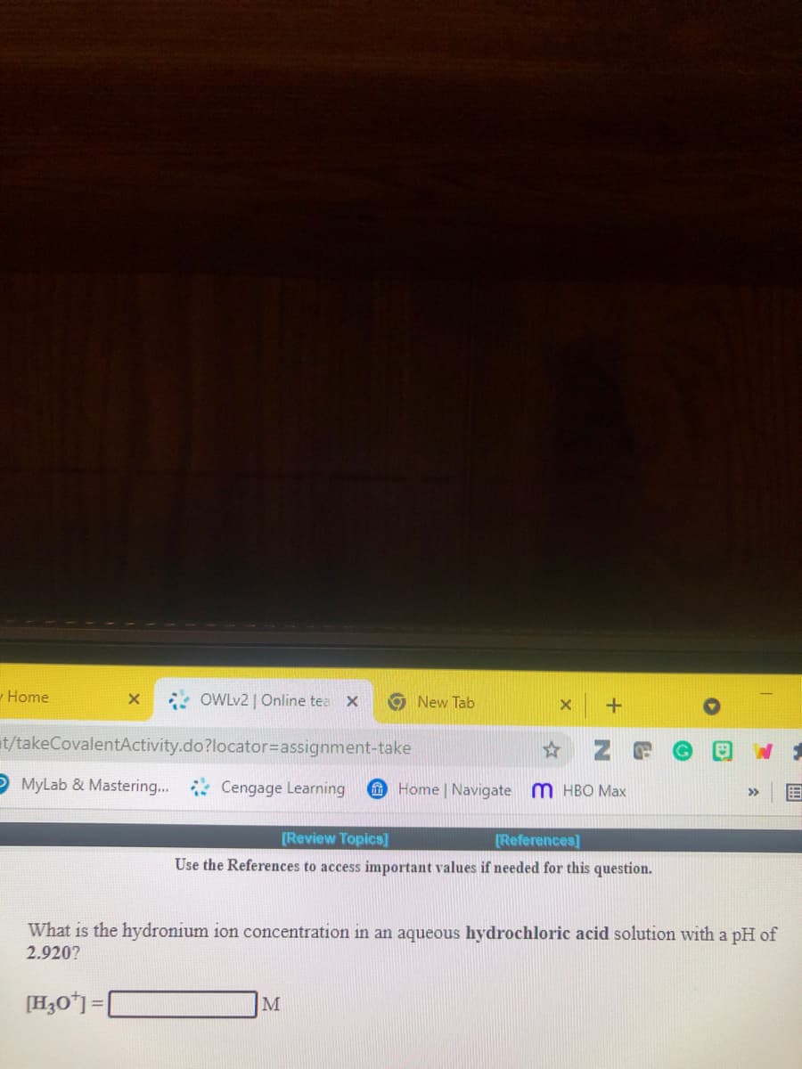 Home
OWLV2 | Online tea X
9 New Tab
t/takeCovalentActivity.do?locator=assignment-take
MyLab & Mastering... Cengage Learning
Home | Navigate m HBO Max
目
[Review Topics]
[References]
Use the References to access important values if needed for this question.
What is the hydronium ion concentration in an aqueous hydrochloric acid solution with a pH of
2.920?
[H30* =|
M
