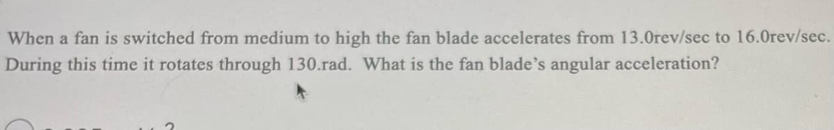 When a fan is switched from medium to high the fan blade accelerates from 13.0rev/sec to 16.0rev/sec.
During this time it rotates through 130.rad. What is the fan blade's angular acceleration?
