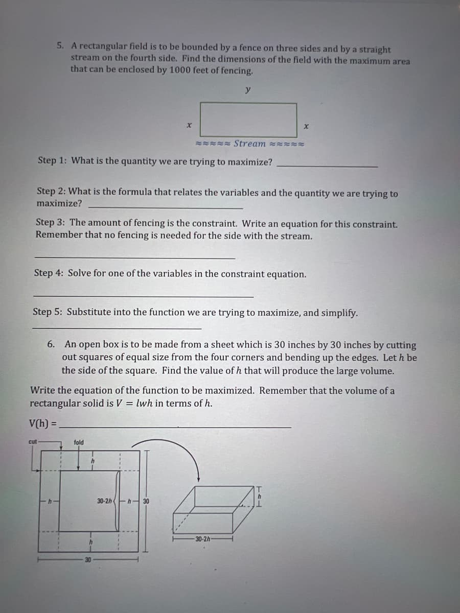 5. A rectangular field is to be bounded by a fence on three sides and by a straight
stream on the fourth side. Find the dimensions of the field with the maximum area
that can be enclosed by 1000 feet of fencing.
ER Stream RR
Step 1: What is the quantity we are trying to maximize?
Step 2: What is the formula that relates the variables and the quantity we are trying to
maximize?
Step 3: The amount of fencing is the constraint. Write an equation for this constraint.
Remember that no fencing is needed for the side with the stream.
Step 4: Solve for one of the variables in the constraint equation.
Step 5: Substitute into the function we are trying to maximize, and simplify.
6. An open box is to be made from a sheet which is 30 inches by 30 inches by cutting
out squares of equal size from the four corners and bending up the edges. Let h be
the side of the square. Find the value of h that will produce the large volume.
Write the equation of the function to be maximized. Remember that the volume of a
rectangular solid is V = lwh in terms of h.
V(h) =
cut
fold
30-2h Eh- 30
30-2h
30
