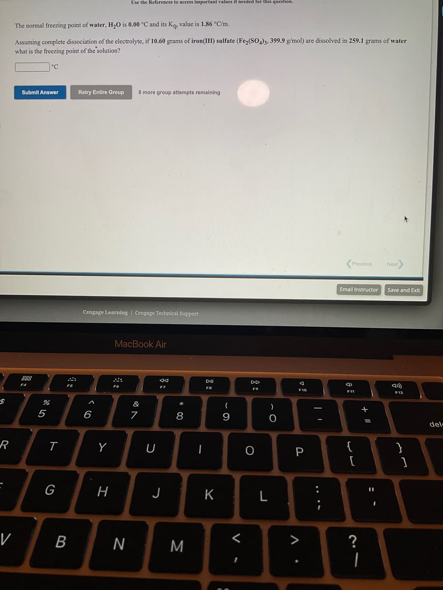 Use the References to access important values if needed for this question.
The normal freezing point of water, H,0 is 0.00 °C and its Ke, value is 1.86 °C/m.
Assuming complete dissociation of the electrolyte, if 10.60 grams of iron(III) sulfate (Fe,(SO,)3, 399.9 g/mol) are dissolved in 259.1 grams of water
what is the freezing point of the solution?
Submit Answer
Retry Entire Group
8 more group attempts remaining
(Previous
Next
Email Instructor
Save and Exit
Cengage Learning | Cengage Technical Support
MacBook Air
DII
F5
F7
F9
F10
F11
F12
&
5
6
8
del-
R
Y
U
P
[
G
H
J
%3D
K
V
В
M
>
?
.. ..
V
* 00
