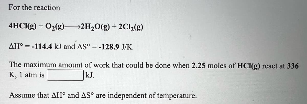 For the reaction
4HCI(g) + O2(g) 2H20(g) + 2C12(g)
AH° = -114.4 kJ and AS° = -128.9 J/K
The maximum amount of work that could be done when 2.25 moles of HCl(g) react at 336
K, 1 atm is
kJ.
Assume that AH° and AS° are independent of temperature.
