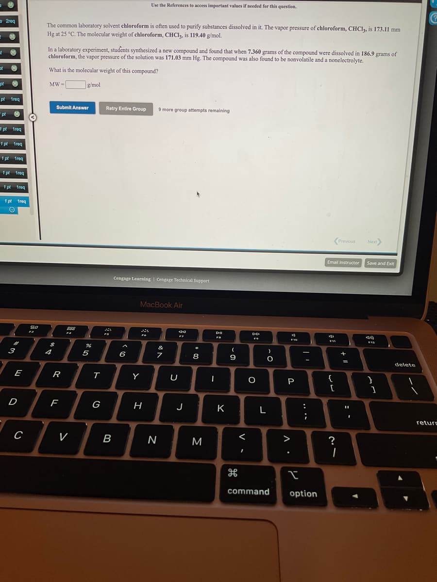 Use the References to access important values if needed for this question.
s 2req
The common laboratory solvent chloroform is often used to purify substances dissolved in it. The vapor pressure of chloroform, CHCI3, is 173.11 mm
Hg at 25 °C. The molecular weight of chloroform, CHC1, is 119.40 g/mol.
In a laboratory experiment, students synthesized a new compound and found that when 7.360 grams of the compound were dissolved in 186.9 grams of
chloroform, the vapor pressure of the solution was 171.03 mm Hg. The compound was also found to be nonvolatile and a nonelectrolyte.
ot
What is the molecular weight of this compound?
pt
MW =
g/mol
pt 1req
Submit Answer
Retry Entire Group
9 more group attempts remaining
"pt 0
1 pt 1req
1 pt 1req
1 pt 1req
1 pt 1reg
1 pt 1req
1 pt treq
Previous
Next
Email Instructor
Save and Exit
Cengage Learning | Cengage Technical Support
MacBook Air
80
888
DII
F4
F10
F11
F12
%23
$
3
4
5
6
7
8
9
-
delete
E
R
Y
U
{
}
P
[
D
G
J
K
L
:
return
V
B
M
<
?
command
option
.. ..
