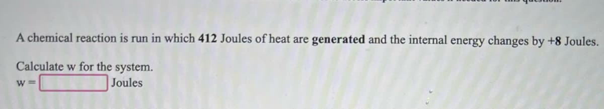 A chemical reaction is run in which 412 Joules of heat are generated and the internal energy changes by +8 Joules.
Calculate w for the system.
W =
Joules
