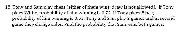 18. Tony and Sam play chess (either of them wins, draw is not allowed). If Tony
plays White, probability of him winning is 0.72. If Tony plays Black,
probability of him winning is 0.63. Tony and Sam play 2 games and in second
game they change sides. Find the probability that Sam wins both games.
