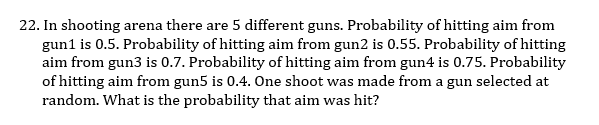 22. In shooting arena there are 5 different guns. Probability of hitting aim from
gun1 is 0.5. Probability of hitting aim from gun2 is 0.55. Probability of hitting
aim from gun3 is 0.7. Probability of hitting aim from gun4 is 0.75. Probability
of hitting aim from gun5 is 0.4. One shoot was made from a gun selected at
random. What is the probability that aim was hit?
