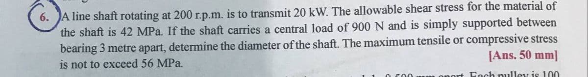 6. JA line shaft rotating at 200 r.p.m. is to transmit 20 kW. The allowable shear stress for the material of
the shaft is 42 MPa. If the shaft carries a central load of 900 N and is simply supported between
bearing 3 metre apart, determine the diameter of the shaft. The maximum tensile or compressive stress
is not to exceed 56 MPa.
[Ans. 50 mm]
ort Fach nulley is 100
