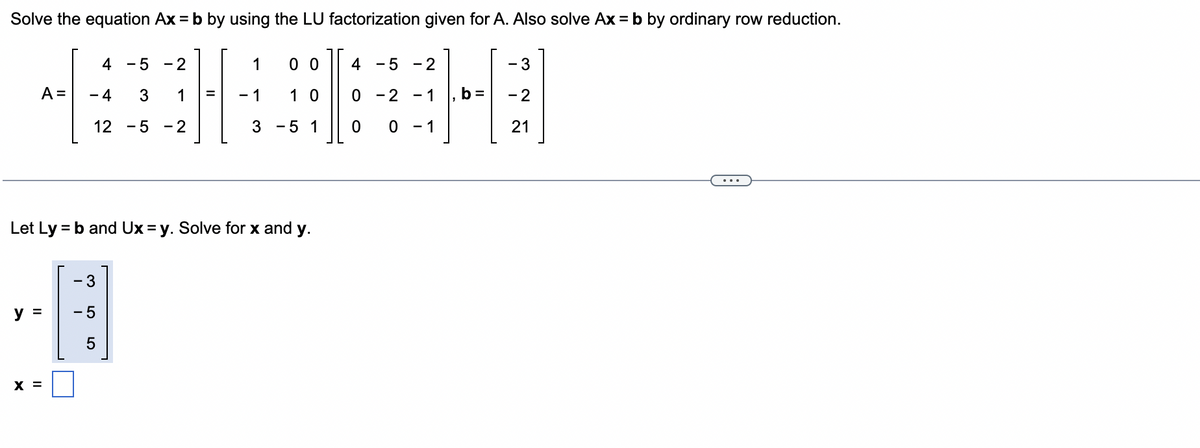 Solve the equation Ax = b by using the LU factorization given for A. Also solve Ax = b by ordinary row reduction.
A =
Let Ly=
y =
X =
4 -5 -2
1
3
12-5-2
-4
1
= - 1
= b and Ux=y. Solve for x and y.
- 3
- 5
5
00
10
3 -5 1
4 - 5 -2
0 -2
0
0
-1, b =
- 1
- 3
- 2
21