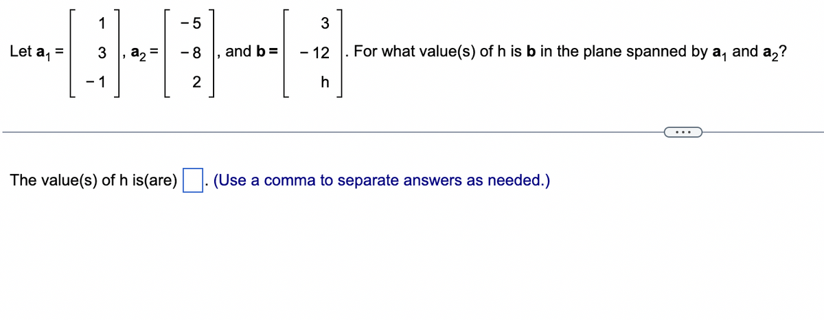 Let a₁
=
1
- 1
a₂ =
The value(s) of h is(are)
- 5
- 8
2
and b =
3
- 12
h
For what value(s) of h is b in the plane spanned by a₁ and a₂?
(Use a comma to separate answers as needed.)