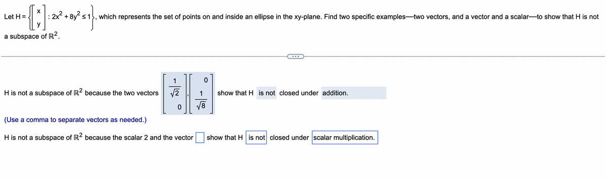 Let H=
{ ;]*•*^^}
{]
: 2x² + 8y² ≤1
a subspace of R².
which represents the set of points on and inside an ellipse in the xy-plane. Find two specific examples-two vectors, and a vector and a scalar-to show that H is not
H is not a subspace of R2 because the two vectors
1
√√2
0
(Use a comma to separate vectors as needed.)
H is not a subspace of R2 because the scalar 2 and the vector
√8
show that H is not closed under addition.
show that H is not closed under scalar multiplication.