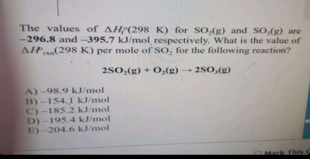 The values of AH(298 K) for SO₂(g) and SO3(g) are
-296.8 and -395.7 kJ/mol respectively. What is the value of
AH(298 K) per mole of SO, for the following reaction?
2SO₂(g) + O₂(g) -
1
2SO3(g)
A)-98.9 kJ/mol
B)-154.1 kJ/mol
C)-185.2 kJ/mol
D)-195.4 kJ/mol
E)-204.6 kJ/mol
Mark This C