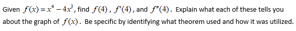 **Given** \( f(x) = x^4 - 4x^2 \), find \( f(4) \), \( f'(4) \), and \( f''(4) \). Explain what each of these tells you about the graph of \( f(x) \). Be specific by identifying which theorem was used and how it was utilized.

**Given Function:**
\[ f(x) = x^4 - 4x^2 \]

**Task:**
1. **Find \( f(4) \)**
2. **Find \( f'(4) \)**
3. **Find \( f''(4) \)**

**Explanation Requirements:**
Explain what each of these values tells you about the graph of \( f(x) \). Be specific by identifying which theorem was used and how it was utilized.