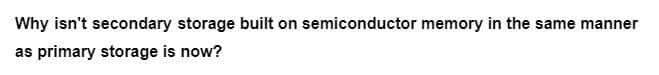 Why isn't secondary storage built on semiconductor memory in the same manner
as primary storage is now?
