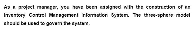 As a project manager, you have been assigned with the construction of an
Inventory Control Management Information System. The three-sphere model
should be used to govern the system.
