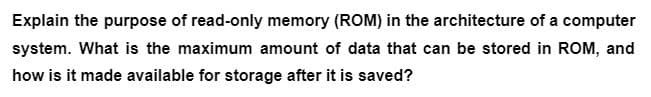 Explain the purpose of read-only memory (ROM) in the architecture of a computer
system. What is the maximum amount of data that can be stored in ROM, and
how is it made available for storage after it is saved?
