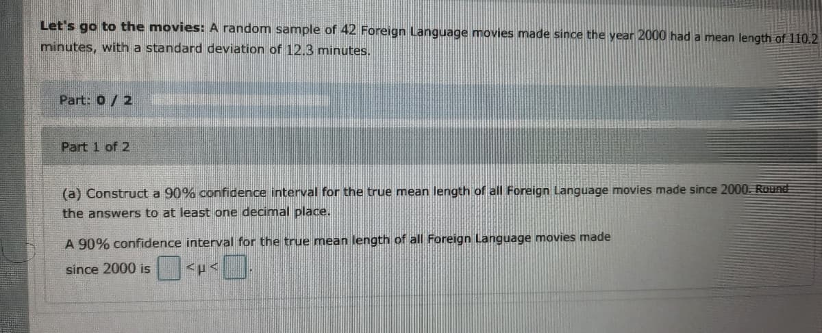 Let's go to the movies: A random sample of 42 Foreign Language movies made since the year 2000 had a mean length of 110.2
minutes, with a standard deviation of 12.3 minutes.
Part: 0/2
Part 1 of 2
(a) Construct a 90% confidence interval for the true mean length of all Foreign Language movies made since 2000 Round
the answers to at least one decimal place.
A 90% confidence interval for the true mean length of all Foreign Language movies made
since 2000 is
<p<
