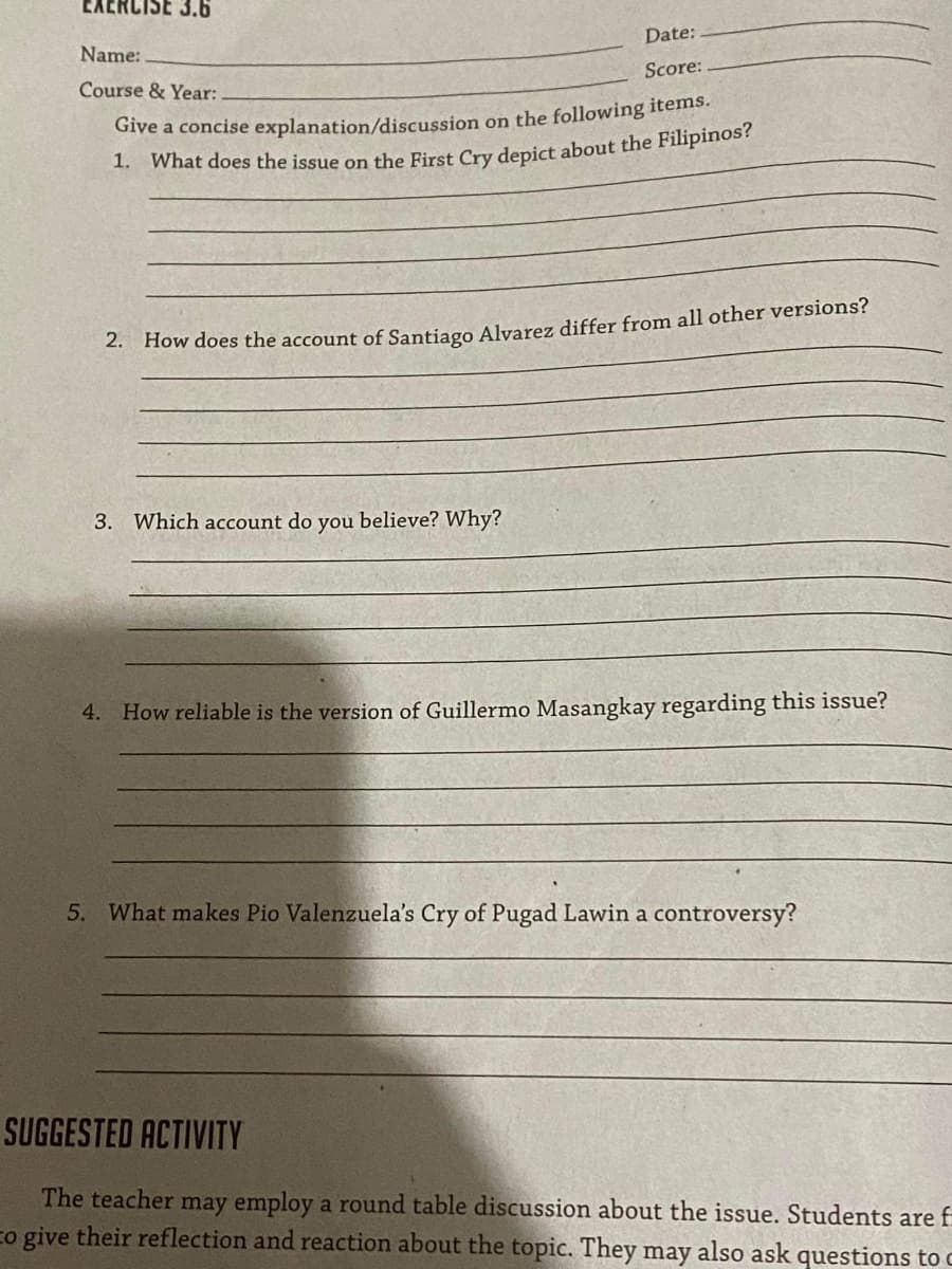 3.6
Date:
Name:
Score:
Course & Year:
Give a concise explanation/discussion on the following items.
1. What does the issue on the First Cry depict about the Filipinos?
2. How does the account of Santiago Alvarez differ from all other versions?
3. Which account do you believe? Why?
4.
How reliable is the version of Guillermo Masangkay regarding this issue?
5. What makes Pio Valenzuela's Cry of Pugad Lawin a controversy?
SUGGESTED ACTIVITY
The teacher may employ a round table discussion about the issue. Students are f
co give their reflection and reaction about the topic. They may also ask questions to c
