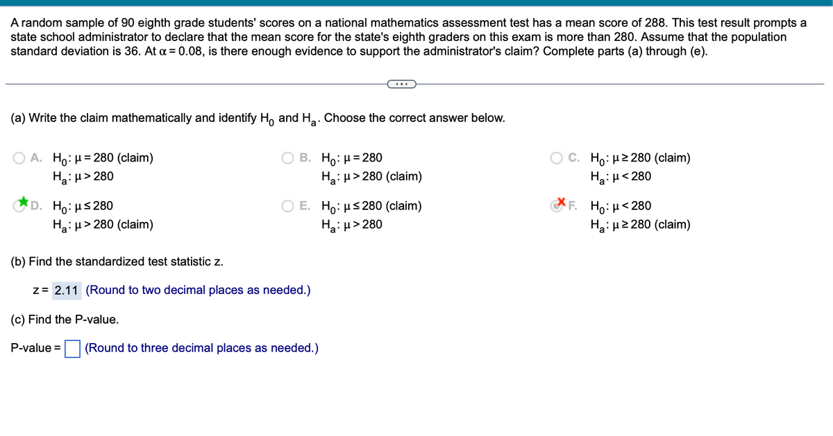 A random sample of 90 eighth grade students' scores on a national mathematics assessment test has a mean score of 288. This test result prompts a
state school administrator to declare that the mean score for the state's eighth graders on this exam is more than 280. Assume that the population
standard deviation is 36. At α = 0.08, is there enough evidence to support the administrator's claim? Complete parts (a) through (e).
(a) Write the claim mathematically and identify Ho and H₂. Choose the correct answer below.
A. Ho: μ = 280 (claim)
Ha:μ>280
Ho:μ≤280
Ha: μ> 280 (claim)
B. Ho: μ = 280
P-value =
(b) Find the standardized test statistic z.
z = 2.11 (Round to two decimal places as needed.)
(c) Find the P-value.
E. Ho: μ≤280 (claim)
Ha:μ>280
Ha: μ> 280 (claim)
(Round to three decimal places as needed.)
C. Ho: μ ≥280 (claim)
Ha:μ< 280
F. Ho: μ< 280
H₂:μ ≥280 (claim)