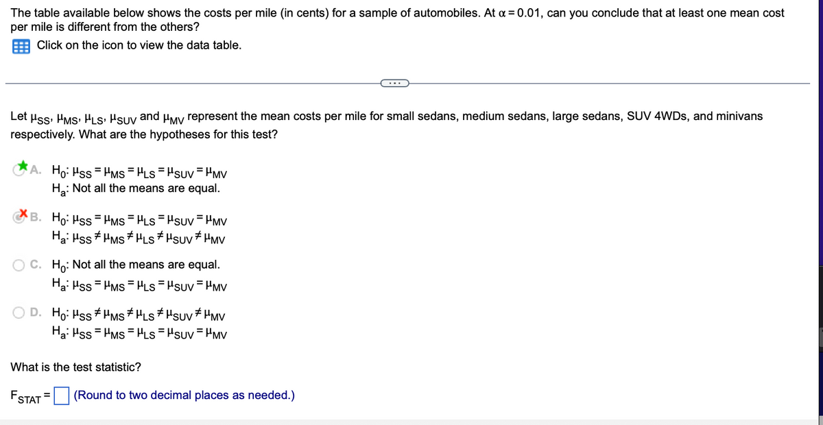 The table available below shows the costs per mile (in cents) for a sample of automobiles. At a = 0.01, can you conclude that at least one mean cost
per mile is different from the others?
Click on the icon to view the data table.
Let
Hss, µms, HLs, Hsuy and μMy represent the mean costs per mile for small sedans, medium sedans, large sedans, SUV 4WDs, and minivans
respectively. What are the hypotheses for this test?
A. Ho: Hss HMS HLS="SUV HMV
H₂: Not all the means are equal.
=
B. Ho: Hss HMS = μLS="SUV = HMV
Ha: Hss #HMS # μLS *μSUV HMV
OC. Ho: Not all the means are equal.
Ha: Hss
HMS HLS HSUV HMV
Ho: Hss #HMS HLS ‡μSUV * µMV
Ha: Hss HMS = μLS="SUV=MV
What is the test statistic?
FSTAT (Round to two decimal places as needed.)
=