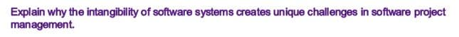 Explain why the intangibility of software systems creates unique challenges in software project
management.
