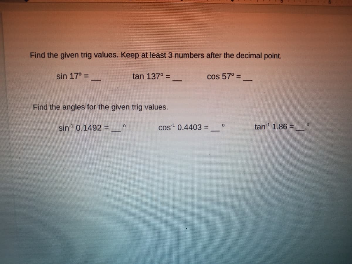 Find the given trig values. Keep at least 3 numbers after the decimal point.
sin 17° =
tan 137° =
cos 57° =
Find the angles for the given trig values.
sin 0.1492 =
cos 0.4403 =
tan 1.86 =
