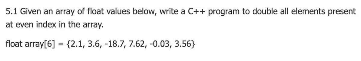 5.1 Given an array of float values below, write a C++ program to double all elements present
at even index in the array.
float array[6] = {2.1, 3.6, -18.7, 7.62, -0.03, 3.56}
