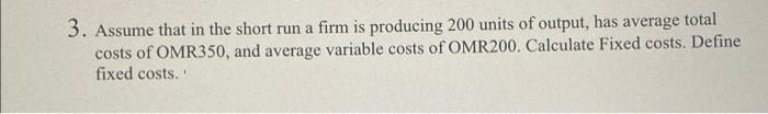 3. Assume that in the short run a firm is producing 200 units of output, has average total
costs of OMR350, and average variable costs of OMR200. Calculate Fixed costs. Define
fixed costs.
