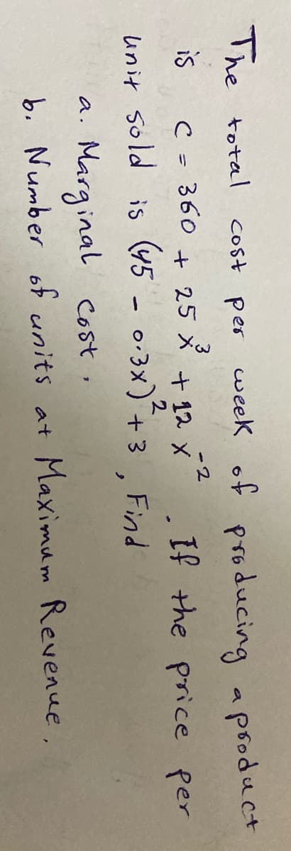 The total
cost per
week of producing a psoduct
-2
C= 360 + 25メ+12 x
unit sold is (45 - 0:3x)
is
+ 12 X
If the price per
+ 3
Find
Marginal cost,
b. Number of units at Maximum Revenue.
a.
