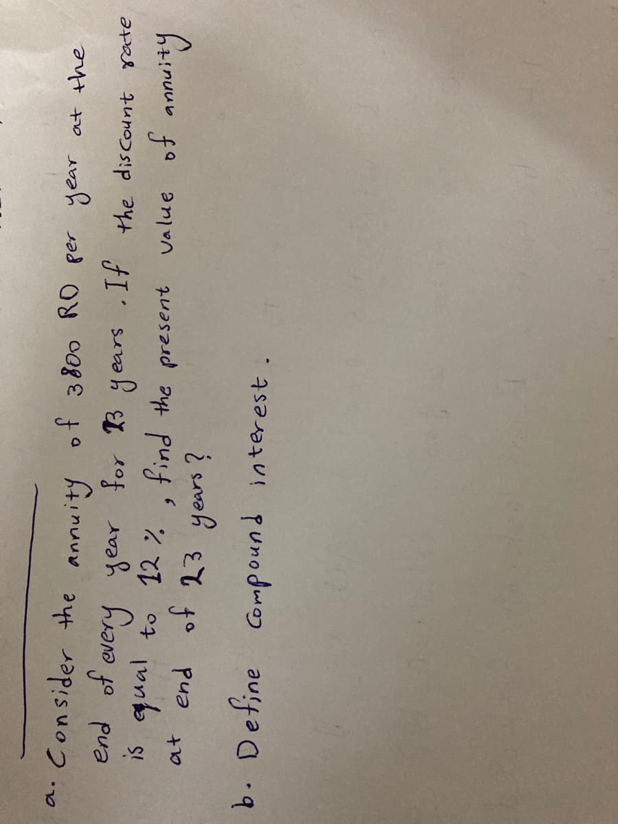 *. Consider the annuity of
end of every year for B years .If the discount rate
is qual to 12 %. find the present value of annuity
at end of 23 years ?
3 800 RO per year at the
b. Define Compound interest
