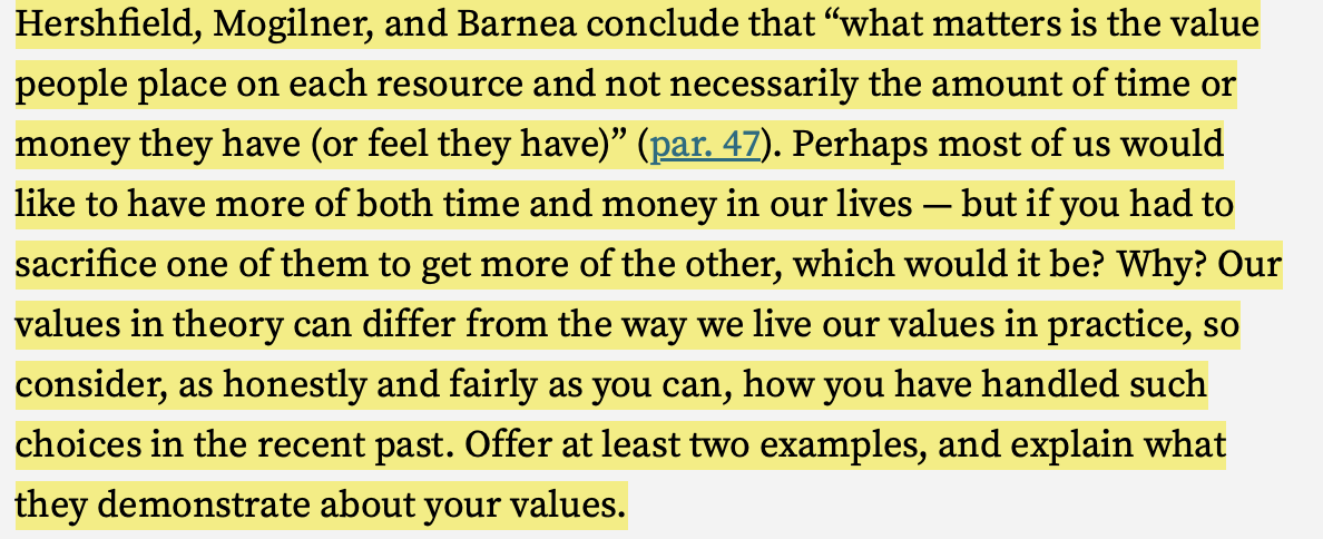 Hershfield, Mogilner, and Barnea conclude that "what matters is the value
people place on each resource and not necessarily the amount of time or
money they have (or feel they have)” (par. 47). Perhaps most of us would
like to have more of both time and money in our lives — but if you had to
sacrifice one of them to get more of the other, which would it be? Why? Our
values in theory can differ from the way we live our values in practice, so
consider, as honestly and fairly as you can, how you have handled such
choices in the recent past. Offer at least two examples, and explain what
they demonstrate about your values.