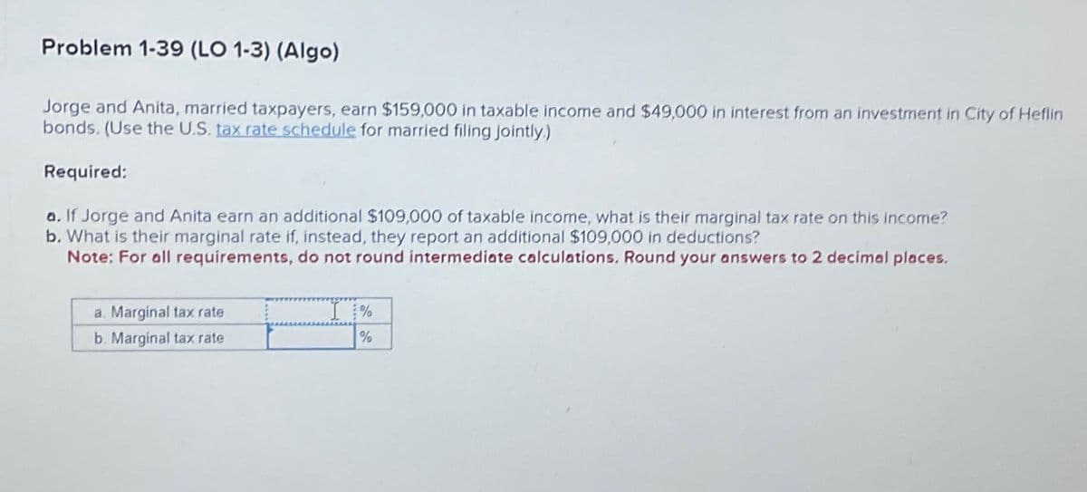 Problem 1-39 (LO 1-3) (Algo)
Jorge and Anita, married taxpayers, earn $159,000 in taxable income and $49,000 in interest from an investment in City of Heflin
bonds. (Use the U.S. tax rate schedule for married filing jointly.)
Required:
a. If Jorge and Anita earn an additional $109,000 of taxable income, what is their marginal tax rate on this income?
b. What is their marginal rate if, instead, they report an additional $109,000 in deductions?
Note: For all requirements, do not round intermediate calculations. Round your answers to 2 decimal places.
a. Marginal tax rate
b. Marginal tax rate
%
%