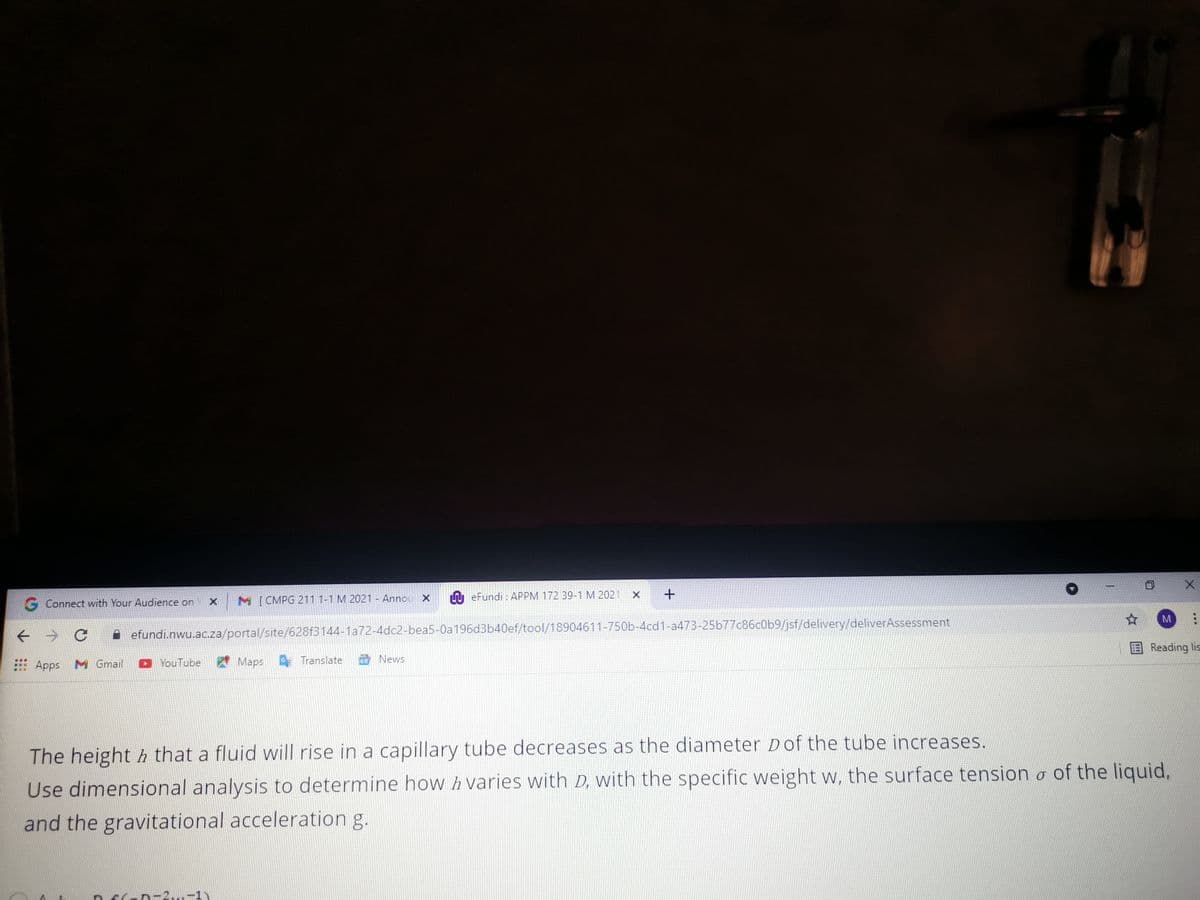 M [ CMPG 211 1-1 M 2021 - Annou X
A eFundi : APPM 172 39-1 M 2021
G Connect with Your Audience on
M
A efundi.nwu.ac.za/portal/site/628f3144-1a72-4dc2-bea5-0a196d3b40ef/tool/18904611-750b-4cd1-a473-25b77c86c0b9/jsf/delivery/deliverAssessment
Reading lis
News
Apps
M Gmail
YouTube
A Maps Translate
The height h that a fluid will rise in a capillary tube decreases as the diameter Dof the tube increases.
Use dimensional analysis to determine how h varies with D, with the specific weight w, the surface tension o of the liquid,
and the gravitational acceleration g.
n-2...-1)

