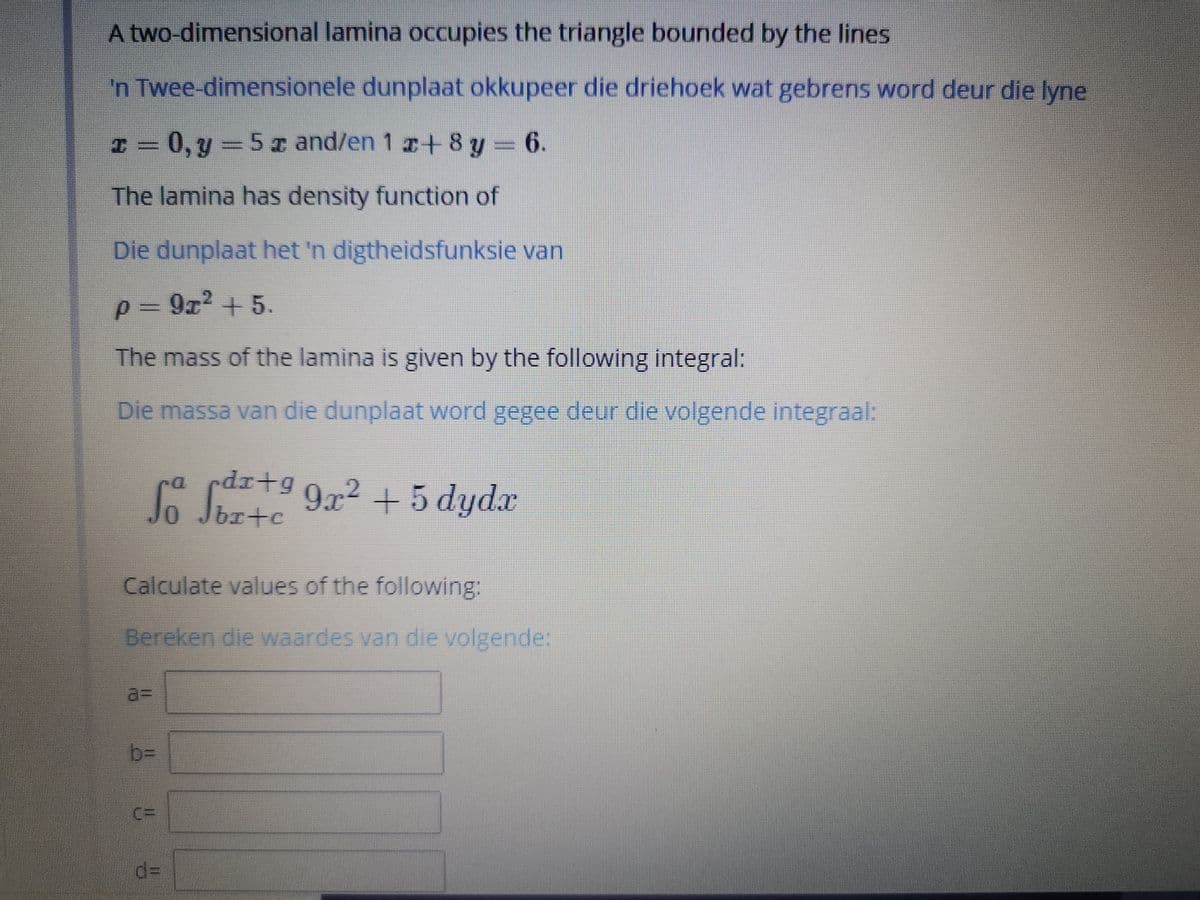 A two-dimensional lamina occupies the triangle bounded by the lines
'n Twee-dimensionele dunplaat okkupeer die driehoek wat gebrens word deur die lyne
I = = 6.
0, y 5 x and/en 1 r+ 8 y
The lamina has density function of
Die dunplaat het 'n digtheidsfunksie van
p = 9z2 + 5
The mass of the lamina is given by the following integral:
Die massa van die dunplaat word gegee deur die volgende integraal:
rdr+g
brte
9x2 +5 dydx
Calculate values of the following:
Bereken die waardes van die volgende:
a%3D
b%3D
%3D
d3D
