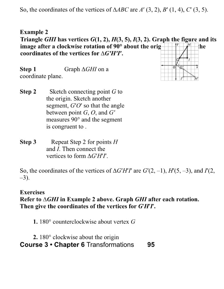So, the coordinates of the vertices of AABC are A' (3, 2), B' (1, 4), C' (3, 5).
Example 2
Triangle GHI has vertices G(1, 2), H(3, 5), I(3, 2). Graph the figure and its
image after a clockwise rotation of 90° about the orig
coordinates of the vertices for AG'H'I'.
H
the
Step 1
coordinate plane.
Graph AGHI on a
Sketch connecting point G to
the origin. Sketch another
segment, G'O' so that the angle
between point G, O, and G'
measures 90° and the segment
is congruent to .
Step 2
Repeat Step 2 for points H
and I. Then connect the
Step 3
vertices to form AG'H'I'.
So, the coordinates of the vertices of AG'H'I are G'(2, –1), H'(5, –3), and I'(2,
-3).
Exercises
Refer to AGHI in Example 2 above. Graph GHI after each rotation.
Then give the coordinates of the vertices for G'H'I'.
1. 180° counterclockwise about vertex G
2. 180° clockwise about the origin
Course 3• Chapter 6 Transformations
95

