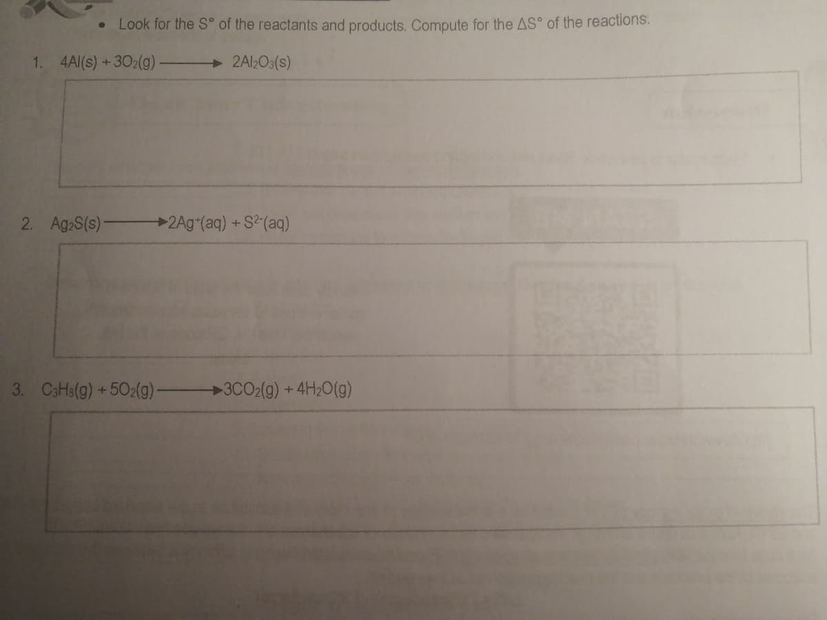 • Look for the S° of the reactants and products. Compute for the AS° of the reactions.
1. 4Al(s) +302(g)
2Al>Os(s)
2. Ag S(s)-
2Ag*(aq) +S2(aq)
3. CaHa(g) +502(g)
→3CO2(9) + 4H2O(g)
