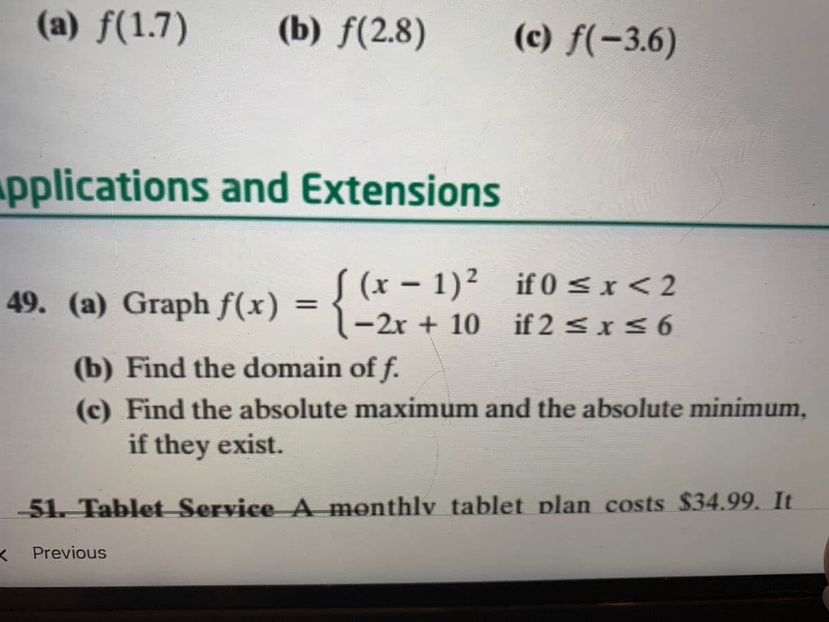 (a) f(1.7)
(b) f(2.8)
(c) f(-3.6)
pplications and Extensions
if 0 <x <2
49. (a) Graph f(x) = { (x – 1)²
-2x + 10 if 2 <xS6
(b) Find the domain of f.
(c) Find the absolute maximum and the absolute minimum,
if they exist.
51. Tablet Service A monthly tablet plan costs $34.99. It
Previous
