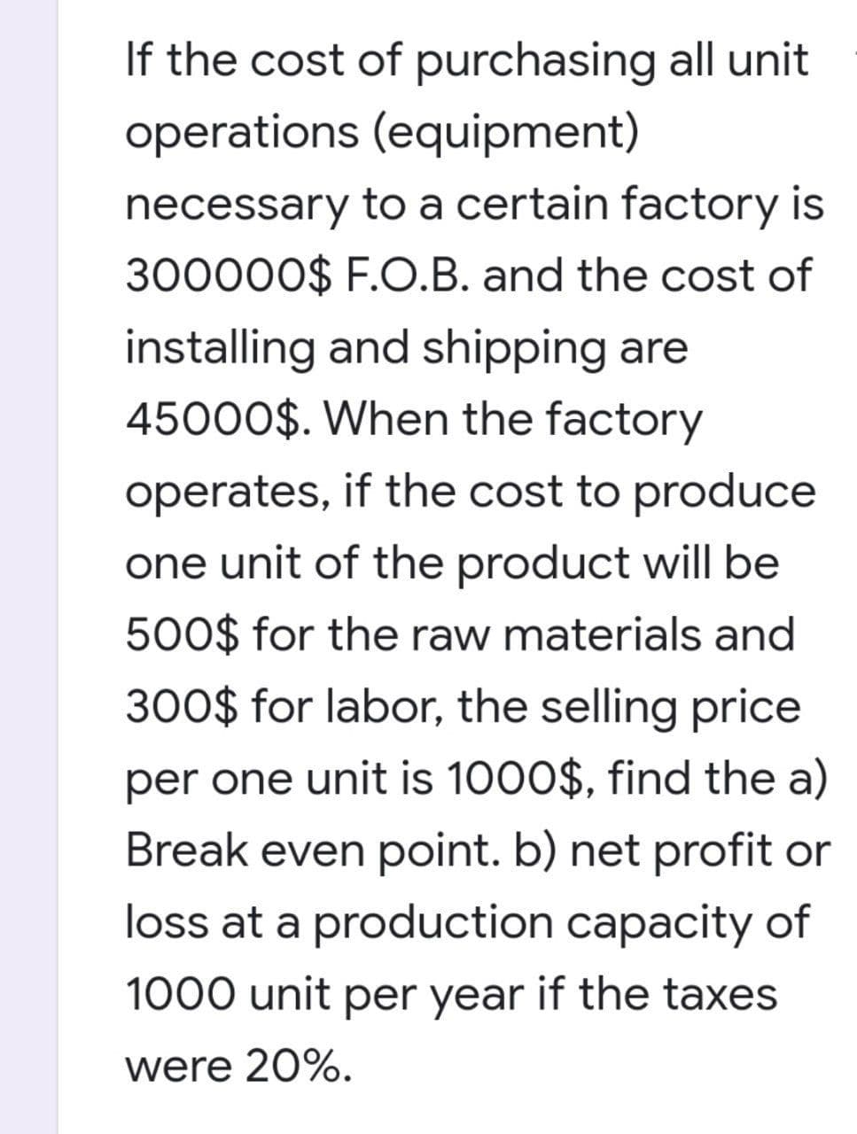 If the cost of purchasing all unit
operations (equipment)
necessary to a certain factory is
300000$ F.O.B. and the cost of
installing and shipping are
45000$. When the factory
operates, if the cost to produce
one unit of the product will be
500$ for the raw materials and
300$ for labor, the selling price
per one unit is 1000$, find the a)
Break even point. b) net profit or
loss at a production capacity of
1000 unit per year if the taxes
were 20%.
